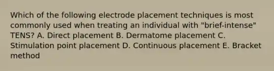 Which of the following electrode placement techniques is most commonly used when treating an individual with "brief-intense" TENS? A. Direct placement B. Dermatome placement C. Stimulation point placement D. Continuous placement E. Bracket method