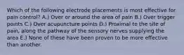 Which of the following electrode placements is most effective for pain control? A.) Over or around the area of pain B.) Over trigger points C.) Over acupuncture points D.) Proximal to the site of pain, along the pathway of the sensory nerves supplying the area E.) None of these have been proven to be more effective than another.