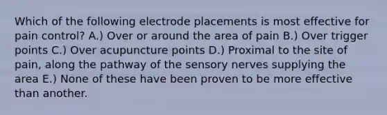 Which of the following electrode placements is most effective for pain control? A.) Over or around the area of pain B.) Over trigger points C.) Over acupuncture points D.) Proximal to the site of pain, along the pathway of the sensory nerves supplying the area E.) None of these have been proven to be more effective than another.