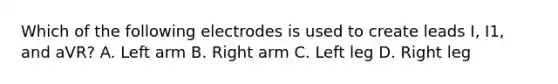 Which of the following electrodes is used to create leads I, I1, and aVR? A. Left arm B. Right arm C. Left leg D. Right leg