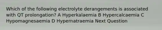 Which of the following electrolyte derangements is associated with QT prolongation? A Hyperkalaemia B Hypercalcaemia C Hypomagnesaemia D Hypernatraemia Next Question