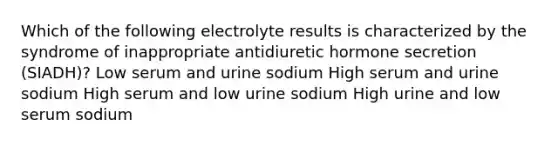 Which of the following electrolyte results is characterized by the syndrome of inappropriate antidiuretic hormone secretion (SIADH)? Low serum and urine sodium High serum and urine sodium High serum and low urine sodium High urine and low serum sodium