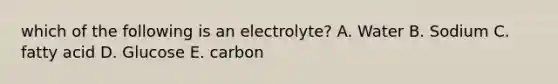 which of the following is an electrolyte? A. Water B. Sodium C. fatty acid D. Glucose E. carbon