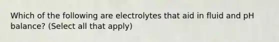 Which of the following are electrolytes that aid in fluid and pH balance? (Select all that apply)