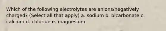 Which of the following electrolytes are anions/negatively charged? (Select all that apply) a. sodium b. bicarbonate c. calcium d. chloride e. magnesium