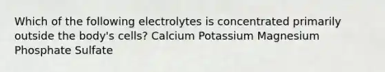 Which of the following electrolytes is concentrated primarily outside the body's cells? Calcium Potassium Magnesium Phosphate Sulfate