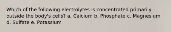 Which of the following electrolytes is concentrated primarily outside the body's cells? a. Calcium b. Phosphate c. Magnesium d. Sulfate e. Potassium