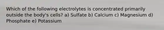 Which of the following electrolytes is concentrated primarily outside the body's cells? a) Sulfate b) Calcium c) Magnesium d) Phosphate e) Potassium