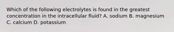 Which of the following electrolytes is found in the greatest concentration in the intracellular fluid? A. sodium B. magnesium C. calcium D. potassium