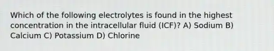 Which of the following electrolytes is found in the highest concentration in the intracellular fluid (ICF)? A) Sodium B) Calcium C) Potassium D) Chlorine