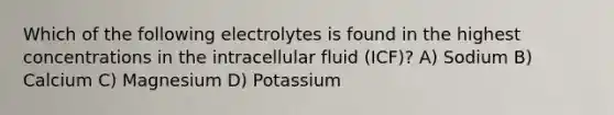 Which of the following electrolytes is found in the highest concentrations in the intracellular fluid (ICF)? A) Sodium B) Calcium C) Magnesium D) Potassium