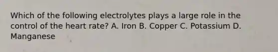 Which of the following electrolytes plays a large role in the control of <a href='https://www.questionai.com/knowledge/kya8ocqc6o-the-heart' class='anchor-knowledge'>the heart</a> rate? A. Iron B. Copper C. Potassium D. Manganese