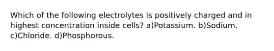 Which of the following electrolytes is positively charged and in highest concentration inside cells? a)Potassium. b)Sodium. c)Chloride. d)Phosphorous.