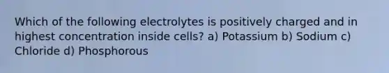 Which of the following electrolytes is positively charged and in highest concentration inside cells? a) Potassium b) Sodium c) Chloride d) Phosphorous