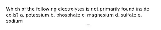 Which of the following electrolytes is not primarily found inside cells? a. potassium b. phosphate c. magnesium d. sulfate e. sodium