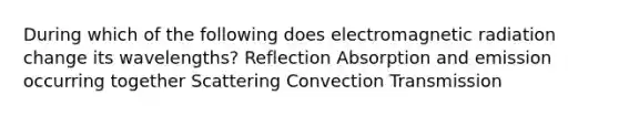 During which of the following does electromagnetic radiation change its wavelengths? Reflection Absorption and emission occurring together Scattering Convection Transmission