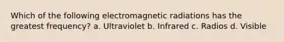 Which of the following electromagnetic radiations has the greatest frequency? a. Ultraviolet b. Infrared c. Radios d. Visible