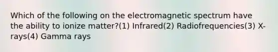 Which of the following on the electromagnetic spectrum have the ability to ionize matter?(1) Infrared(2) Radiofrequencies(3) X-rays(4) Gamma rays