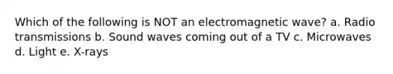 Which of the following is NOT an electromagnetic wave? a. Radio transmissions b. Sound waves coming out of a TV c. Microwaves d. Light e. X-rays