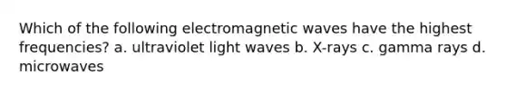 Which of the following electromagnetic waves have the highest frequencies? a. ultraviolet light waves b. X-rays c. gamma rays d. microwaves