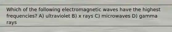 Which of the following electromagnetic waves have the highest frequencies? A) ultraviolet B) x rays C) microwaves D) gamma rays