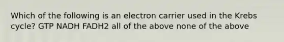 Which of the following is an electron carrier used in the <a href='https://www.questionai.com/knowledge/kqfW58SNl2-krebs-cycle' class='anchor-knowledge'>krebs cycle</a>? GTP NADH FADH2 all of the above none of the above