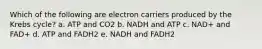 Which of the following are electron carriers produced by the Krebs cycle? a. ATP and CO2 b. NADH and ATP c. NAD+ and FAD+ d. ATP and FADH2 e. NADH and FADH2