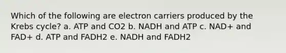 Which of the following are electron carriers produced by the Krebs cycle? a. ATP and CO2 b. NADH and ATP c. NAD+ and FAD+ d. ATP and FADH2 e. NADH and FADH2