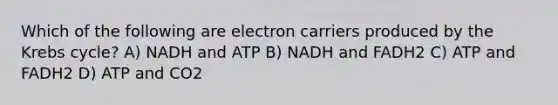 Which of the following are electron carriers produced by the Krebs cycle? A) NADH and ATP B) NADH and FADH2 C) ATP and FADH2 D) ATP and CO2