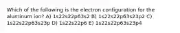 Which of the following is the electron configuration for the aluminum ion? A) 1s22s22p63s2 B) 1s22s22p63s23p2 C) 1s22s22p63s23p D) 1s22s22p6 E) 1s22s22p63s23p4