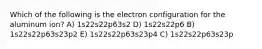 Which of the following is the electron configuration for the aluminum ion? A) 1s22s22p63s2 D) 1s22s22p6 B) 1s22s22p63s23p2 E) 1s22s22p63s23p4 C) 1s22s22p63s23p