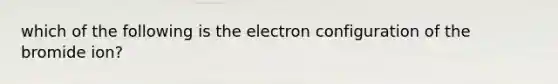 which of the following is the electron configuration of the bromide ion?