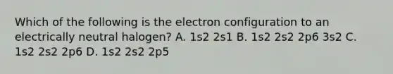 Which of the following is the electron configuration to an electrically neutral halogen? A. 1s2 2s1 B. 1s2 2s2 2p6 3s2 C. 1s2 2s2 2p6 D. 1s2 2s2 2p5