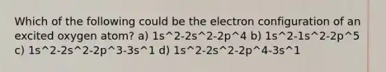 Which of the following could be the electron configuration of an excited oxygen atom? a) 1s^2-2s^2-2p^4 b) 1s^2-1s^2-2p^5 c) 1s^2-2s^2-2p^3-3s^1 d) 1s^2-2s^2-2p^4-3s^1