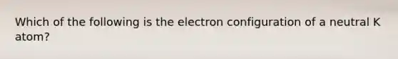 Which of the following is the electron configuration of a neutral K atom?