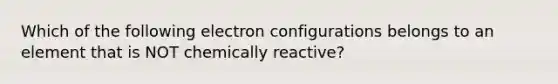 Which of the following electron configurations belongs to an element that is NOT chemically reactive?