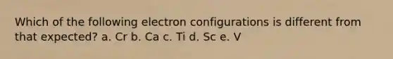 Which of the following electron configurations is different from that expected? a. Cr b. Ca c. Ti d. Sc e. V