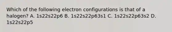 Which of the following electron configurations is that of a halogen? A. 1s22s22p6 B. 1s22s22p63s1 C. 1s22s22p63s2 D. 1s22s22p5