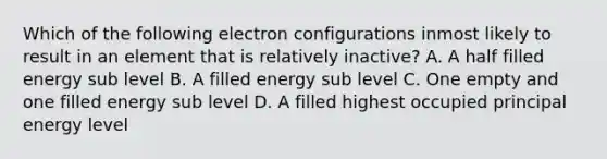 Which of the following electron configurations inmost likely to result in an element that is relatively inactive? A. A half filled energy sub level B. A filled energy sub level C. One empty and one filled energy sub level D. A filled highest occupied principal energy level