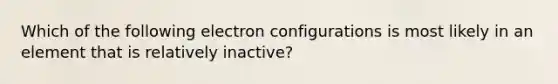 Which of the following electron configurations is most likely in an element that is relatively inactive?