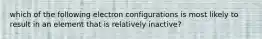which of the following electron configurations is most likely to result in an element that is relatively inactive?