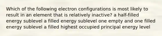 Which of the following electron configurations is most likely to result in an element that is relatively inactive? a half-filled energy sublevel a filled energy sublevel one empty and one filled energy sublevel a filled highest occupied principal energy level