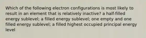 Which of the following electron configurations is most likely to result in an element that is relatively inactive? a half-filled energy sublevel; a filled energy sublevel; one empty and one filled energy sublevel; a filled highest occupied principal energy level