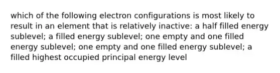 which of the following electron configurations is most likely to result in an element that is relatively inactive: a half filled energy sublevel; a filled energy sublevel; one empty and one filled energy sublevel; one empty and one filled energy sublevel; a filled highest occupied principal energy level