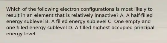 Which of the following electron configurations is most likely to result in an element that is relatively innactive? A. A half-filled energy sublevel B. A filled energy sublevel C. One empty and one filled energy sublevel D. A filled highest occupied principal energy level