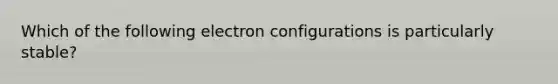 Which of the following electron configurations is particularly stable?