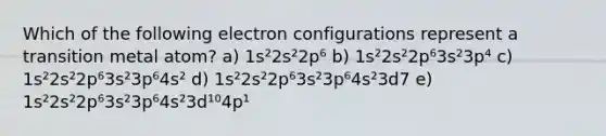 Which of the following electron configurations represent a transition metal atom? a) 1s²2s²2p⁶ b) 1s²2s²2p⁶3s²3p⁴ c) 1s²2s²2p⁶3s²3p⁶4s² d) 1s²2s²2p⁶3s²3p⁶4s²3d7 e) 1s²2s²2p⁶3s²3p⁶4s²3d¹⁰4p¹