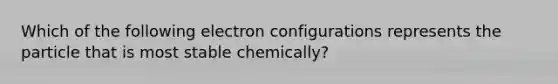 Which of the following electron configurations represents the particle that is most stable chemically?