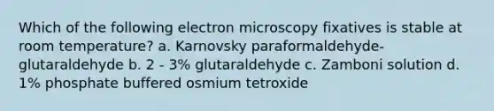 Which of the following electron microscopy fixatives is stable at room temperature? a. Karnovsky paraformaldehyde-glutaraldehyde b. 2 - 3% glutaraldehyde c. Zamboni solution d. 1% phosphate buffered osmium tetroxide