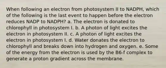 When following an electron from photosystem II to NADPH, which of the following is the last event to happen before the electron reduces NADP to NADPH? a. The electron is donated to chlorophyll in photosystem I. b. A photon of light excites the electron in photosystem II. c. A photon of light excites the electron in photosystem I. d. Water donates the electron to chlorophyll and breaks down into hydrogen and oxygen. e. Some of the energy from the electron is used by the B6-f complex to generate a proton gradient across the membrane.